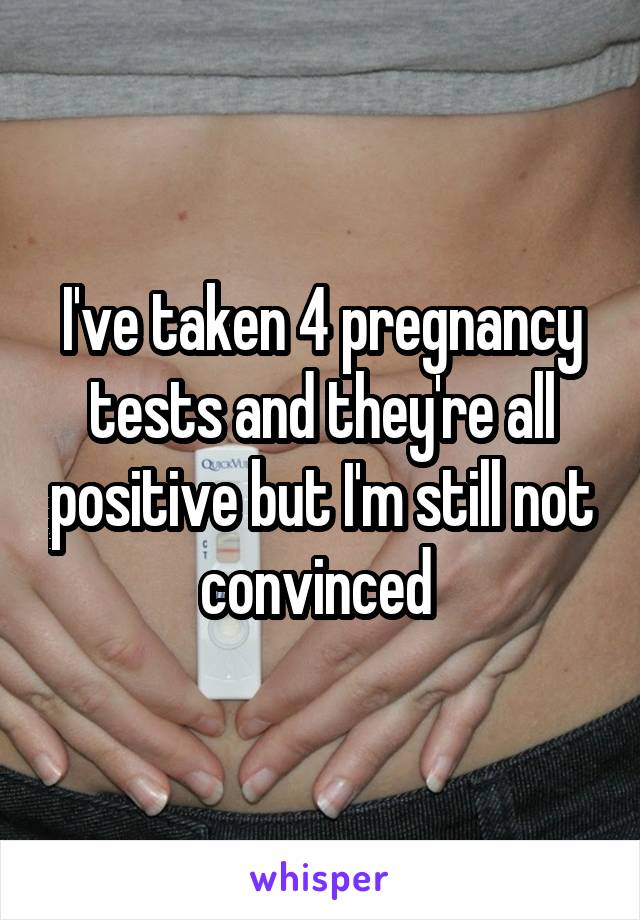 I've taken 4 pregnancy tests and they're all positive but I'm still not convinced 