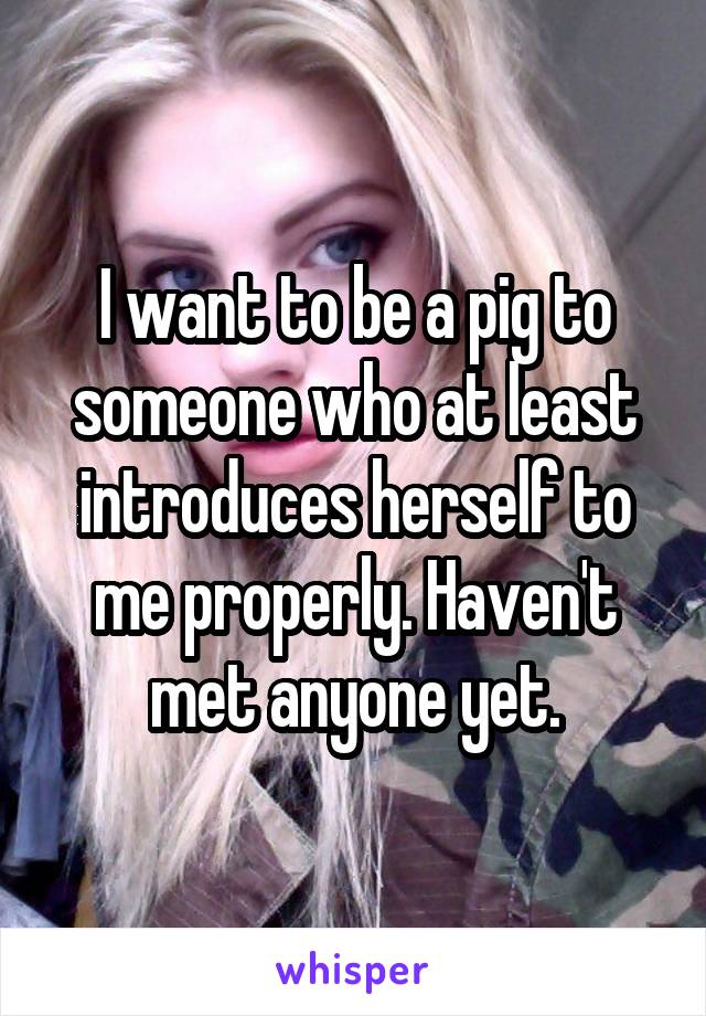 I want to be a pig to someone who at least introduces herself to me properly. Haven't met anyone yet.