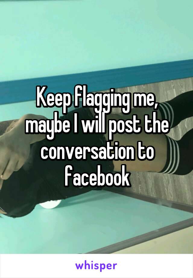 Keep flagging me, maybe I will post the conversation to facebook