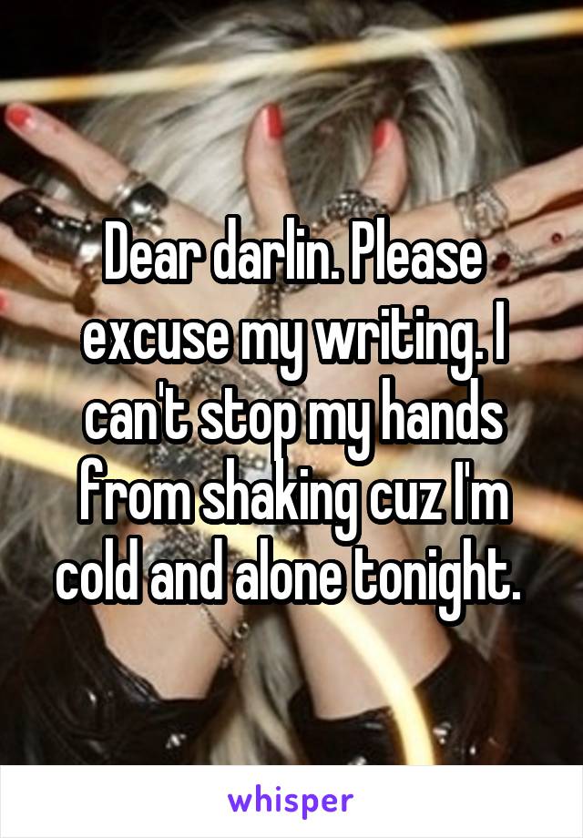 Dear darlin. Please excuse my writing. I can't stop my hands from shaking cuz I'm cold and alone tonight. 