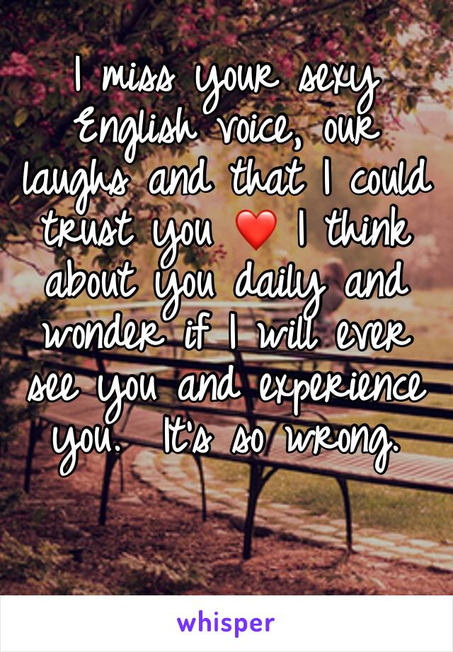 I miss your sexy English voice, our laughs and that I could trust you ❤️ I think about you daily and wonder if I will ever see you and experience you.  It's so wrong.