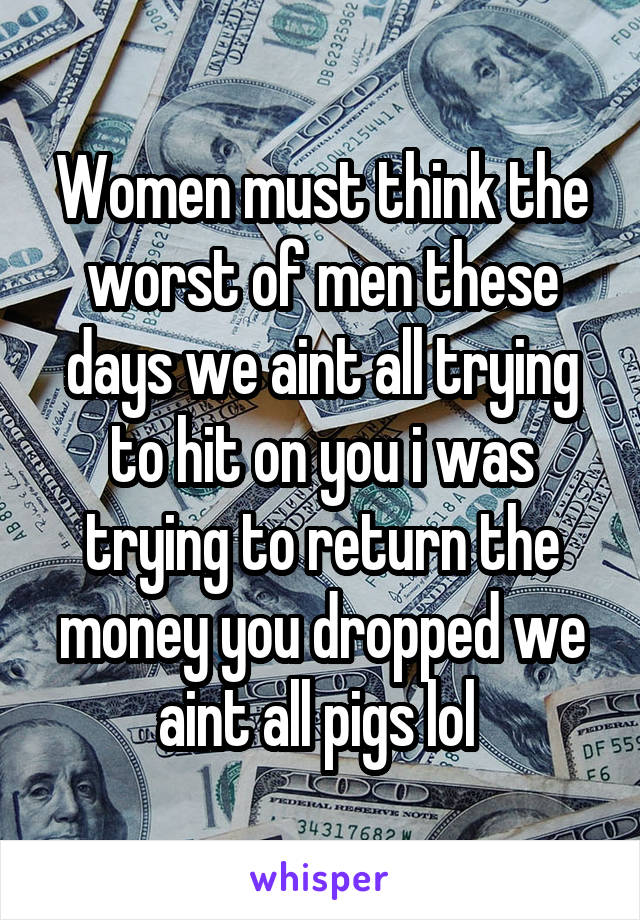 Women must think the worst of men these days we aint all trying to hit on you i was trying to return the money you dropped we aint all pigs lol 