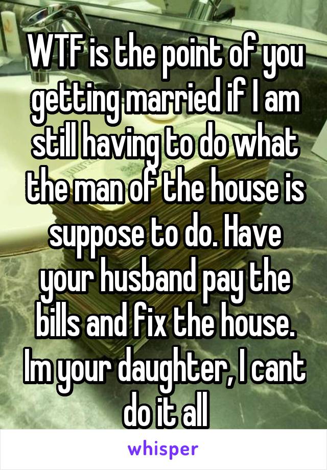 WTF is the point of you getting married if I am still having to do what the man of the house is suppose to do. Have your husband pay the bills and fix the house. Im your daughter, I cant do it all