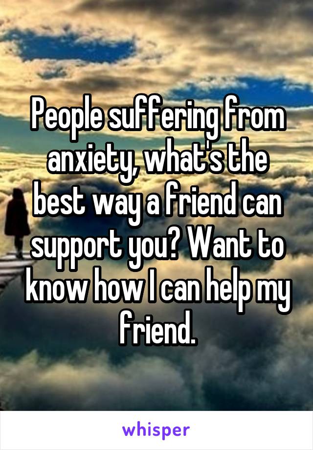 People suffering from anxiety, what's the best way a friend can support you? Want to know how I can help my friend.