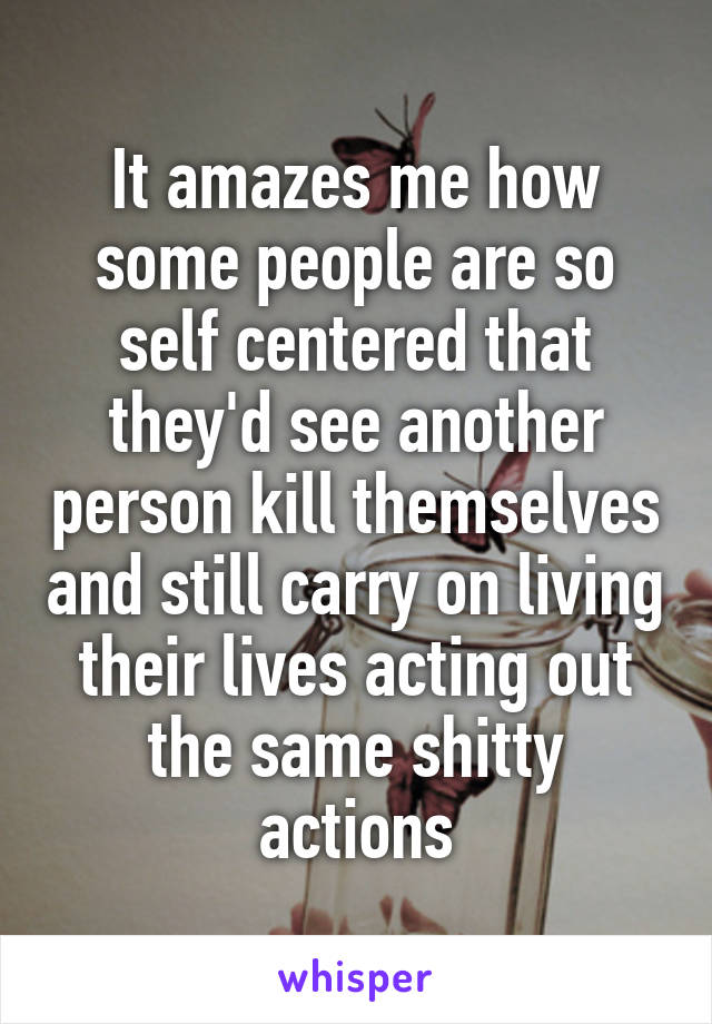 It amazes me how some people are so self centered that they'd see another person kill themselves and still carry on living their lives acting out the same shitty actions