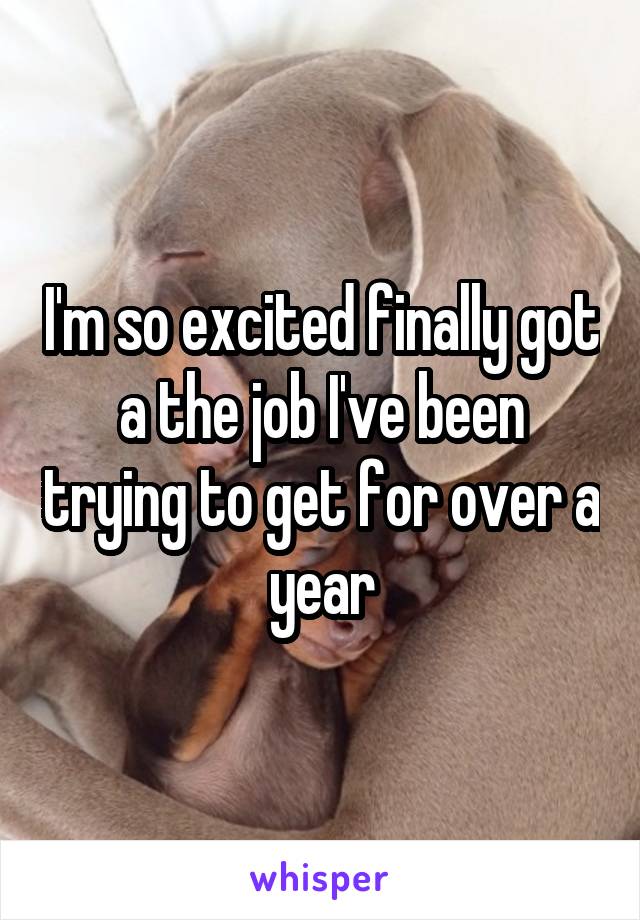 I'm so excited finally got a the job I've been trying to get for over a year