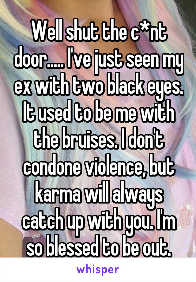 Well shut the c*nt door..... I've just seen my ex with two black eyes. It used to be me with the bruises. I don't condone violence, but karma will always catch up with you. I'm so blessed to be out.