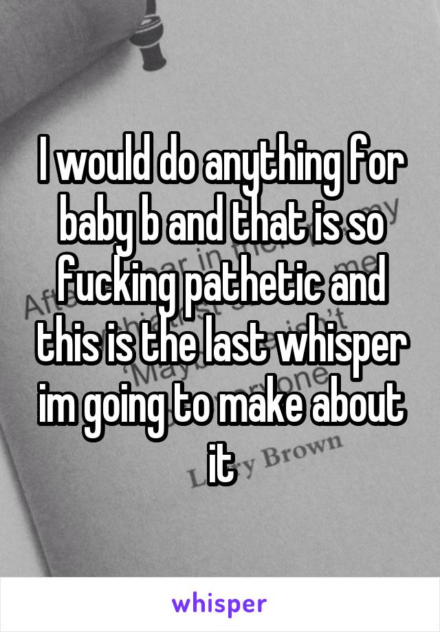 I would do anything for baby b and that is so fucking pathetic and this is the last whisper im going to make about it