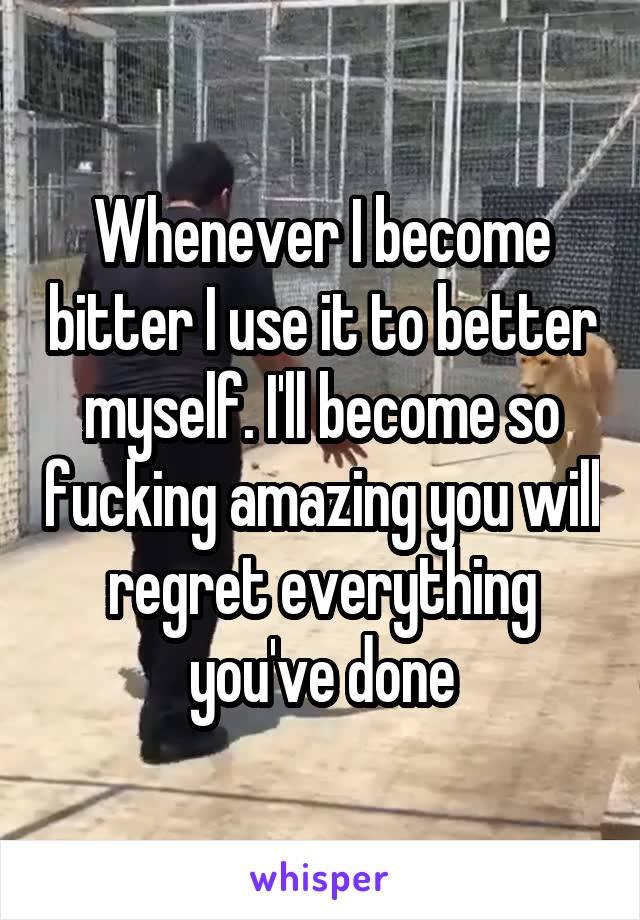 Whenever I become bitter I use it to better myself. I'll become so fucking amazing you will regret everything you've done