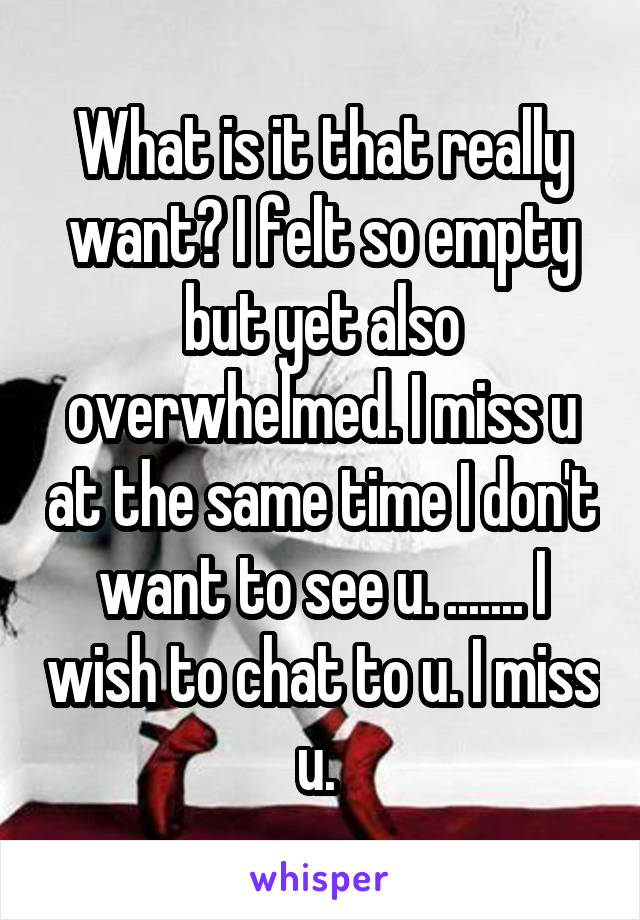 What is it that really want? I felt so empty but yet also overwhelmed. I miss u at the same time I don't want to see u. ....... I wish to chat to u. I miss u. 