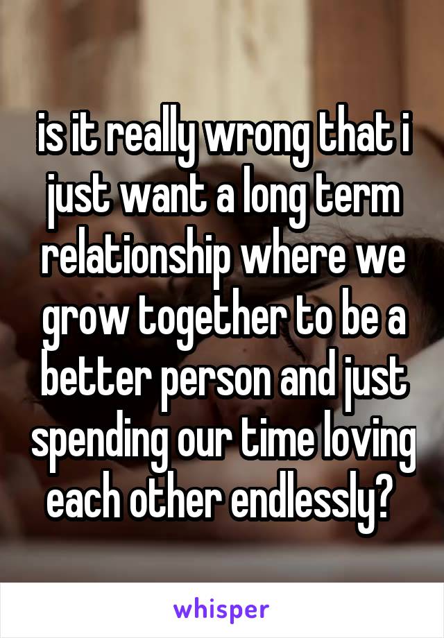 is it really wrong that i just want a long term relationship where we grow together to be a better person and just spending our time loving each other endlessly? 