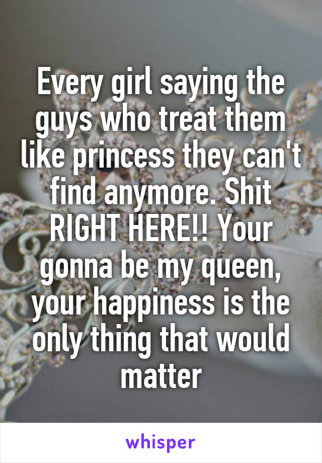 Every girl saying the guys who treat them like princess they can't find anymore. Shit RIGHT HERE!! Your gonna be my queen, your happiness is the only thing that would matter