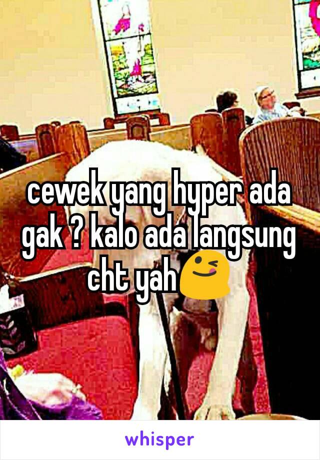 cewek yang hyper ada gak ? kalo ada langsung cht yah😋