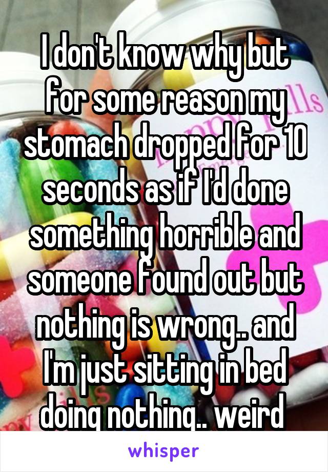 I don't know why but for some reason my stomach dropped for 10 seconds as if I'd done something horrible and someone found out but nothing is wrong.. and I'm just sitting in bed doing nothing.. weird 