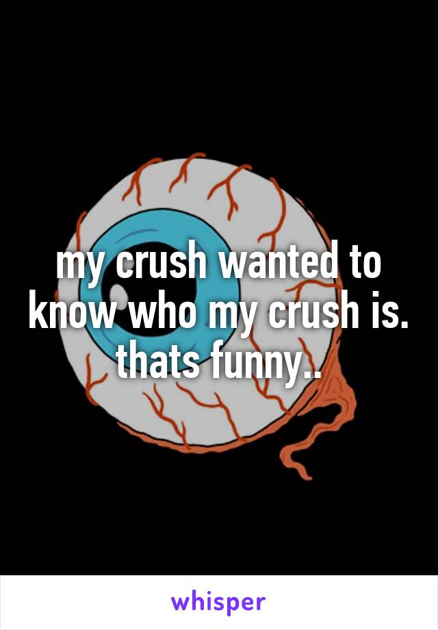 my crush wanted to know who my crush is. thats funny..