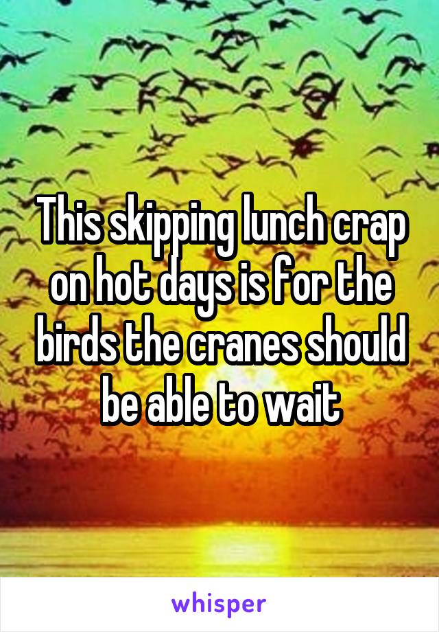 This skipping lunch crap on hot days is for the birds the cranes should be able to wait