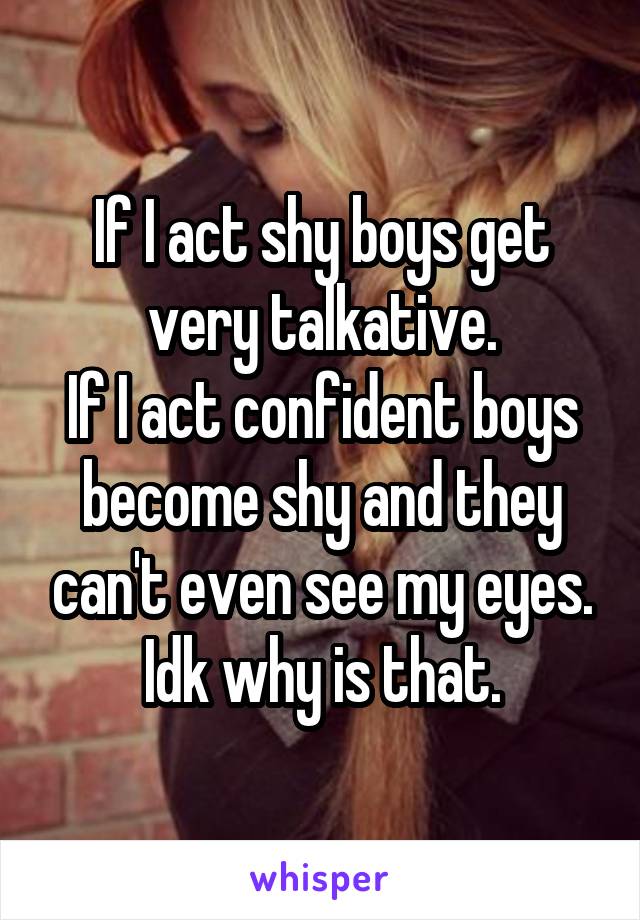 If I act shy boys get very talkative.
If I act confident boys become shy and they can't even see my eyes.
Idk why is that.