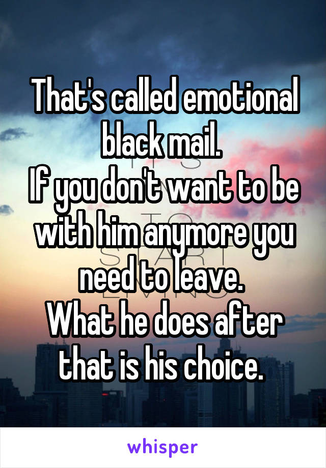 That's called emotional black mail. 
If you don't want to be with him anymore you need to leave. 
What he does after that is his choice. 