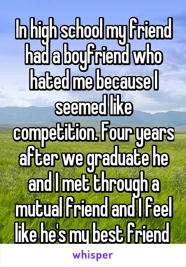 In high school my friend had a boyfriend who hated me because I seemed like competition. Four years after we graduate he and I met through a mutual friend and I feel like he's my best friend 