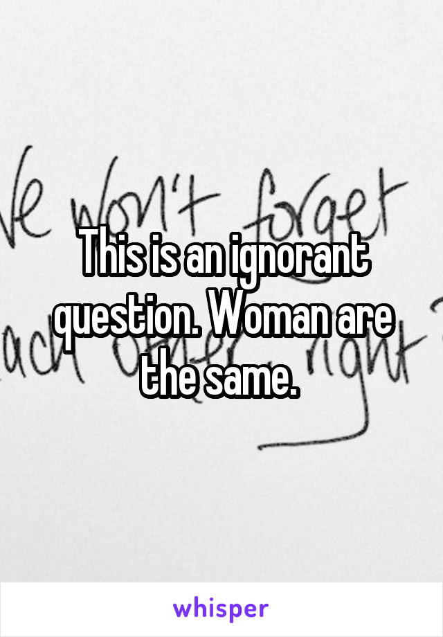 This is an ignorant question. Woman are the same. 