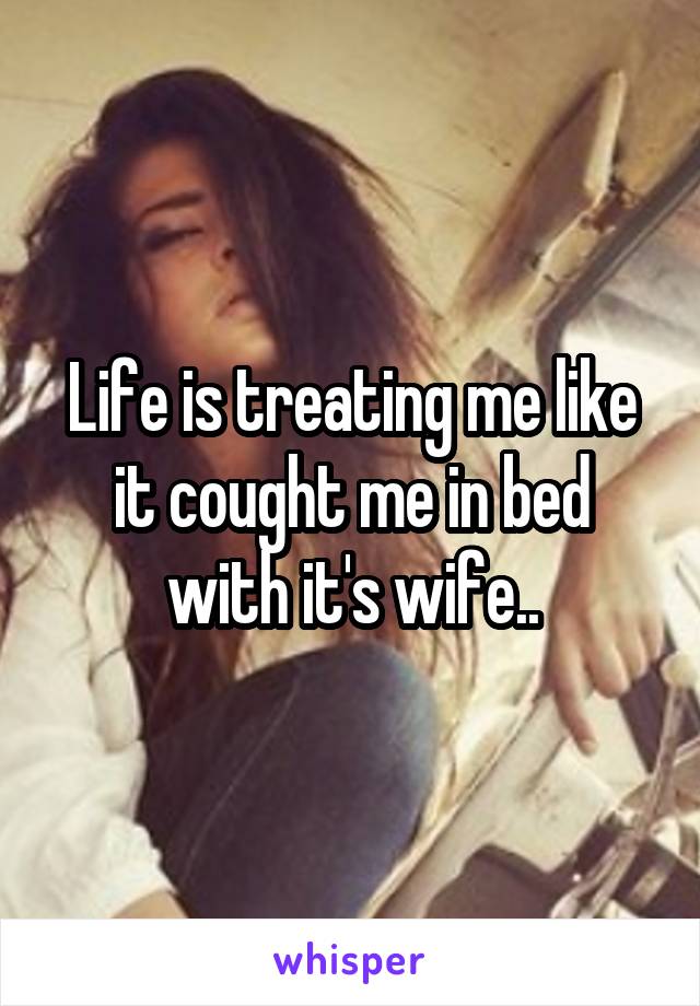 Life is treating me like it cought me in bed with it's wife..