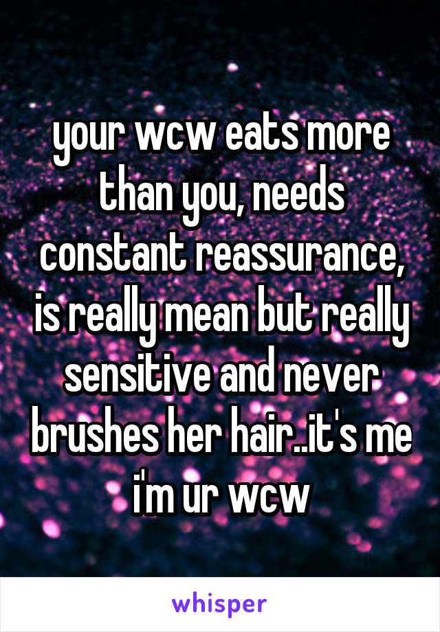 your wcw eats more than you, needs constant reassurance, is really mean but really sensitive and never brushes her hair..it's me i'm ur wcw