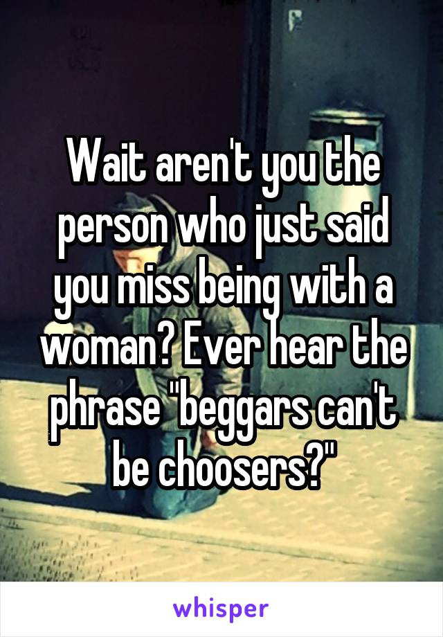 Wait aren't you the person who just said you miss being with a woman? Ever hear the phrase "beggars can't be choosers?"