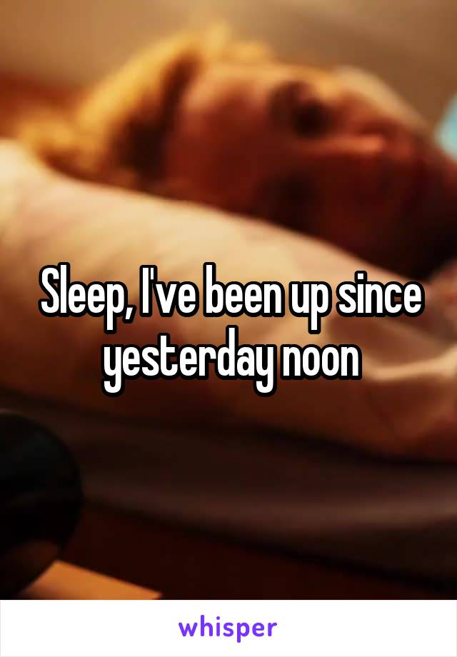 Sleep, I've been up since yesterday noon