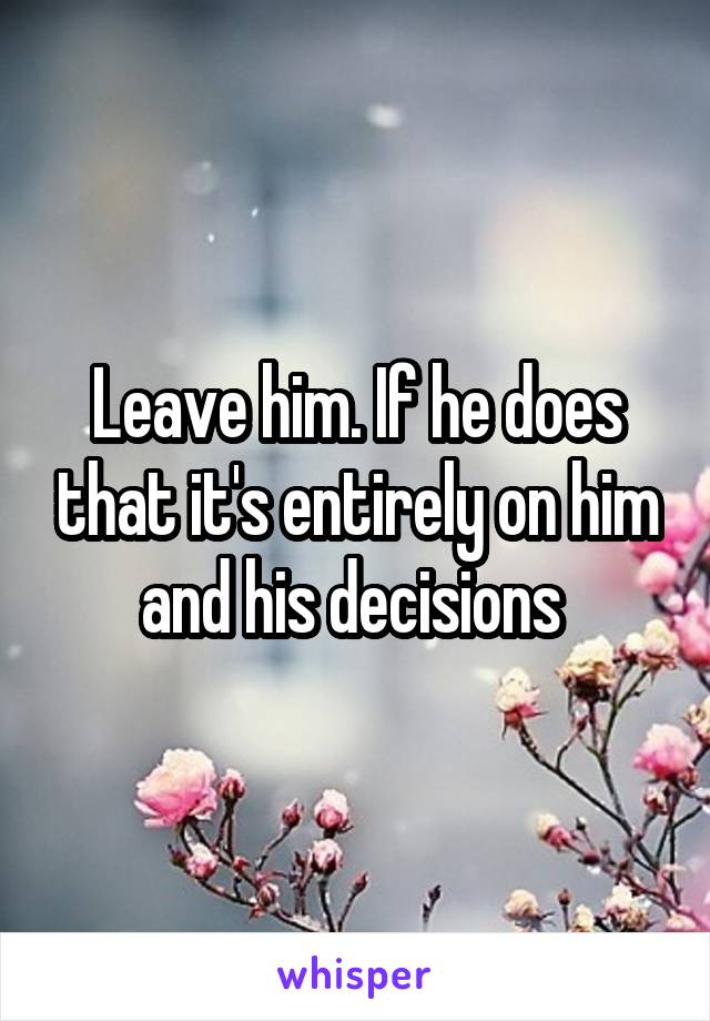 Leave him. If he does that it's entirely on him and his decisions 