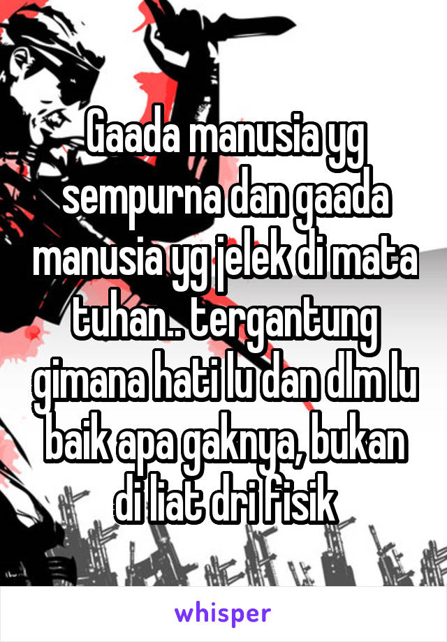 Gaada manusia yg sempurna dan gaada manusia yg jelek di mata tuhan.. tergantung gimana hati lu dan dlm lu baik apa gaknya, bukan di liat dri fisik