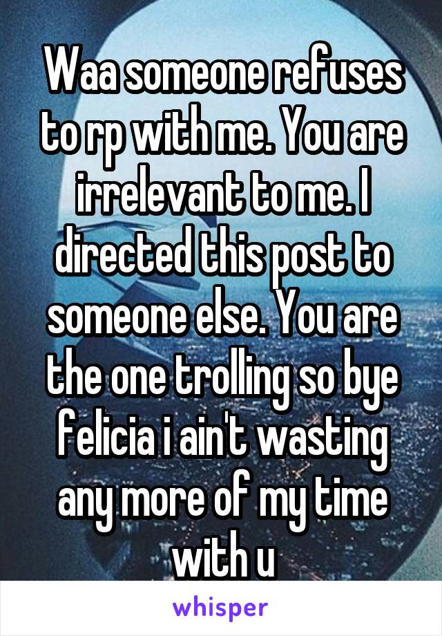 Waa someone refuses to rp with me. You are irrelevant to me. I directed this post to someone else. You are the one trolling so bye felicia i ain't wasting any more of my time with u