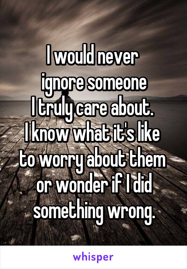 I would never 
ignore someone
I truly care about. 
I know what it's like 
to worry about them 
or wonder if I did something wrong.