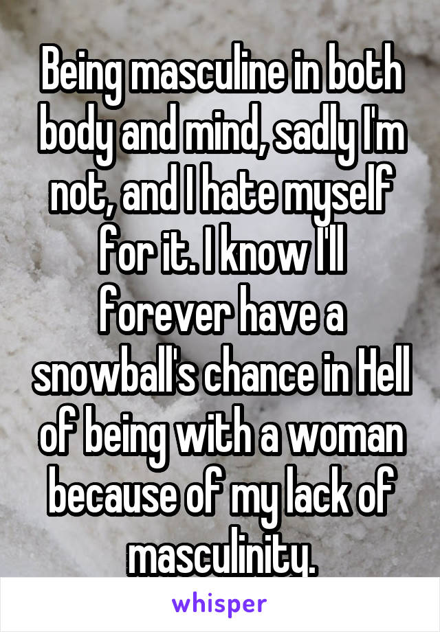 Being masculine in both body and mind, sadly I'm not, and I hate myself for it. I know I'll forever have a snowball's chance in Hell of being with a woman because of my lack of masculinity.