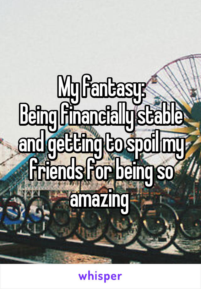 My fantasy:
Being financially stable and getting to spoil my friends for being so amazing 