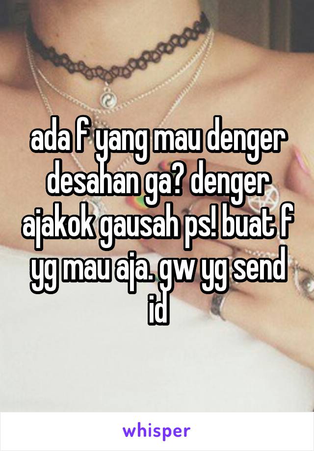 ada f yang mau denger desahan ga? denger ajakok gausah ps! buat f yg mau aja. gw yg send id