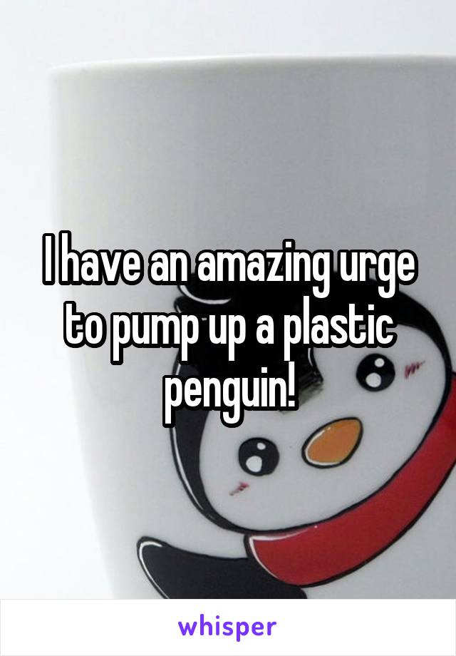 I have an amazing urge to pump up a plastic penguin!