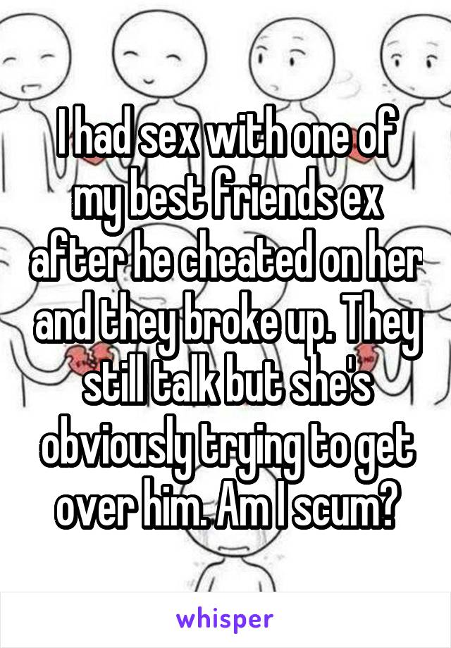 I had sex with one of my best friends ex after he cheated on her and they broke up. They still talk but she's obviously trying to get over him. Am I scum?