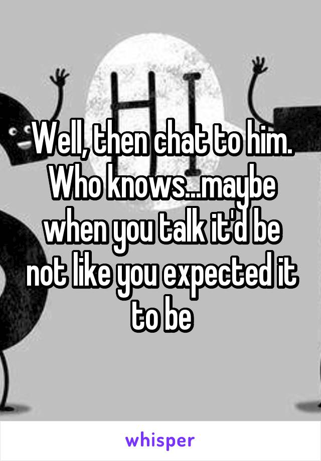 Well, then chat to him. Who knows...maybe when you talk it'd be not like you expected it to be