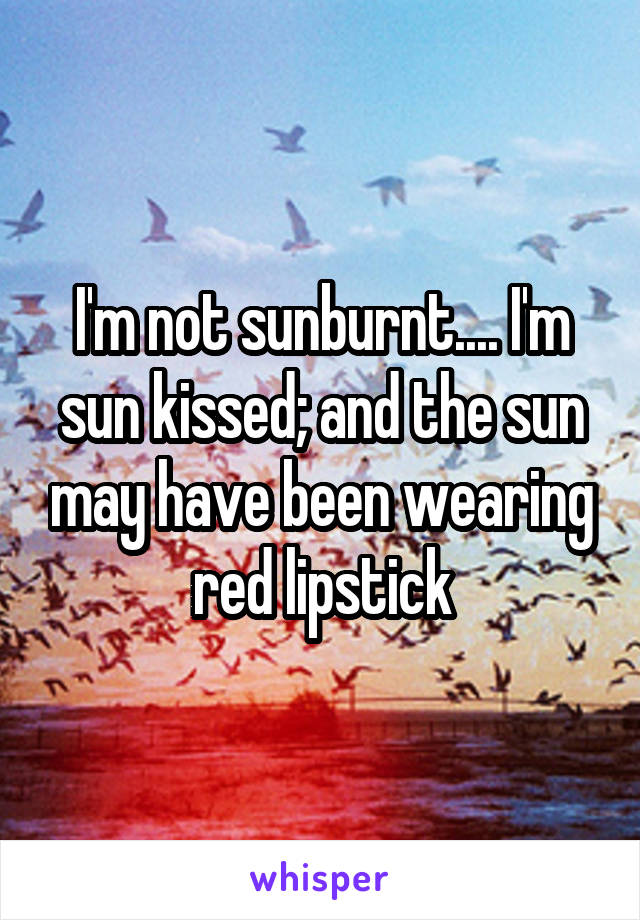 I'm not sunburnt.... I'm sun kissed; and the sun may have been wearing red lipstick