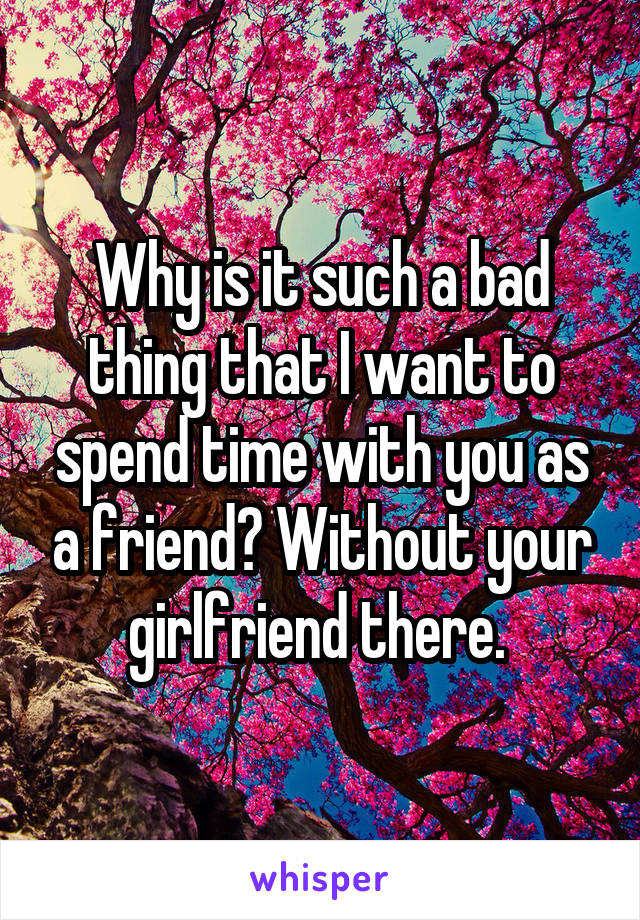 Why is it such a bad thing that I want to spend time with you as a friend? Without your girlfriend there. 