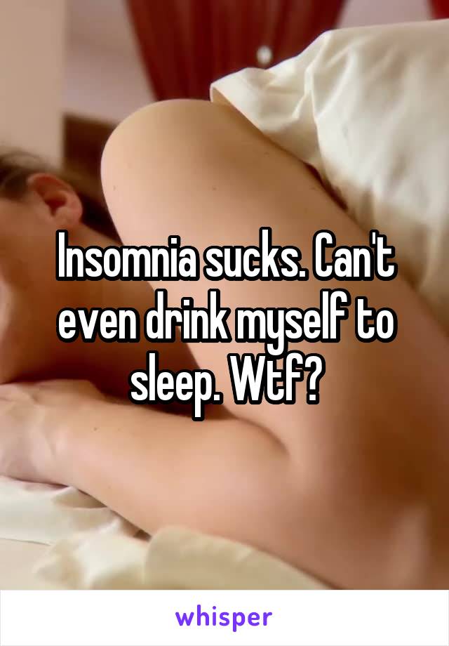 Insomnia sucks. Can't even drink myself to sleep. Wtf?