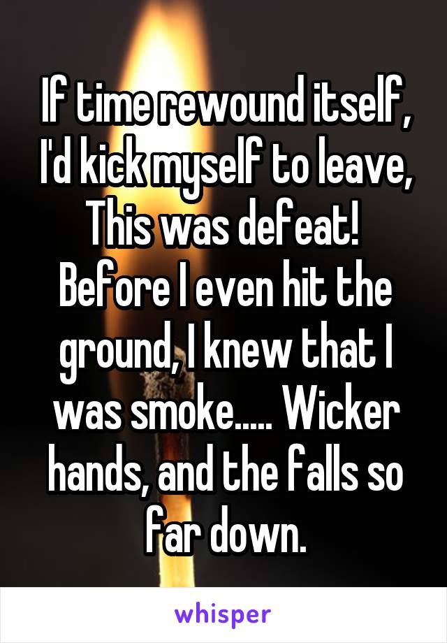 If time rewound itself, I'd kick myself to leave, This was defeat!  Before I even hit the ground, I knew that I was smoke..... Wicker hands, and the falls so far down.