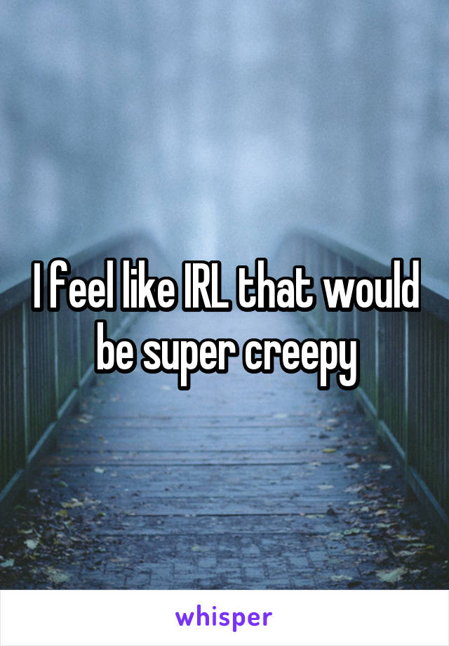 I feel like IRL that would be super creepy