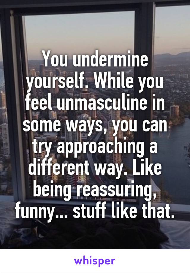 You undermine yourself. While you feel unmasculine in some ways, you can try approaching a different way. Like being reassuring, funny... stuff like that.