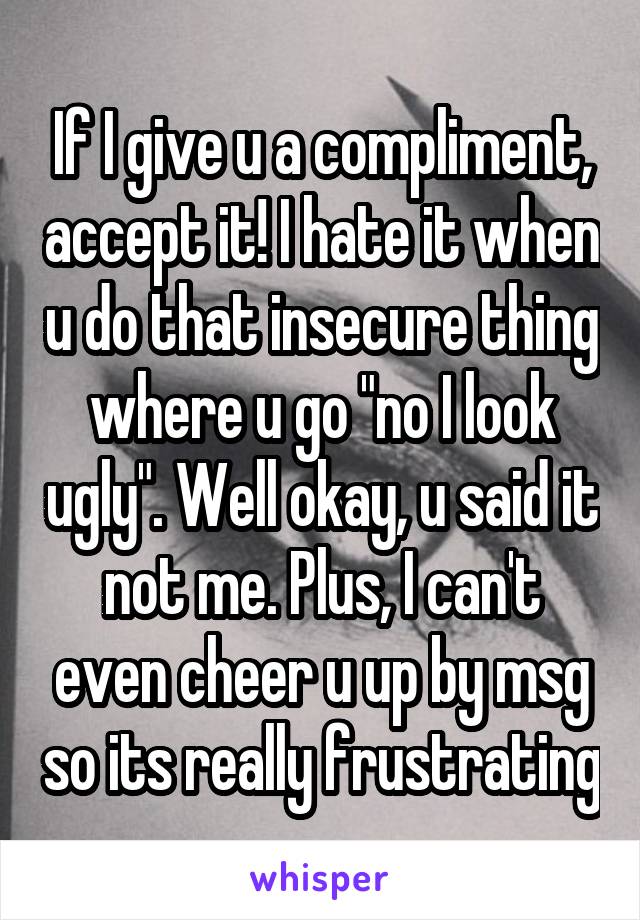 If I give u a compliment, accept it! I hate it when u do that insecure thing where u go "no I look ugly". Well okay, u said it not me. Plus, I can't even cheer u up by msg so its really frustrating