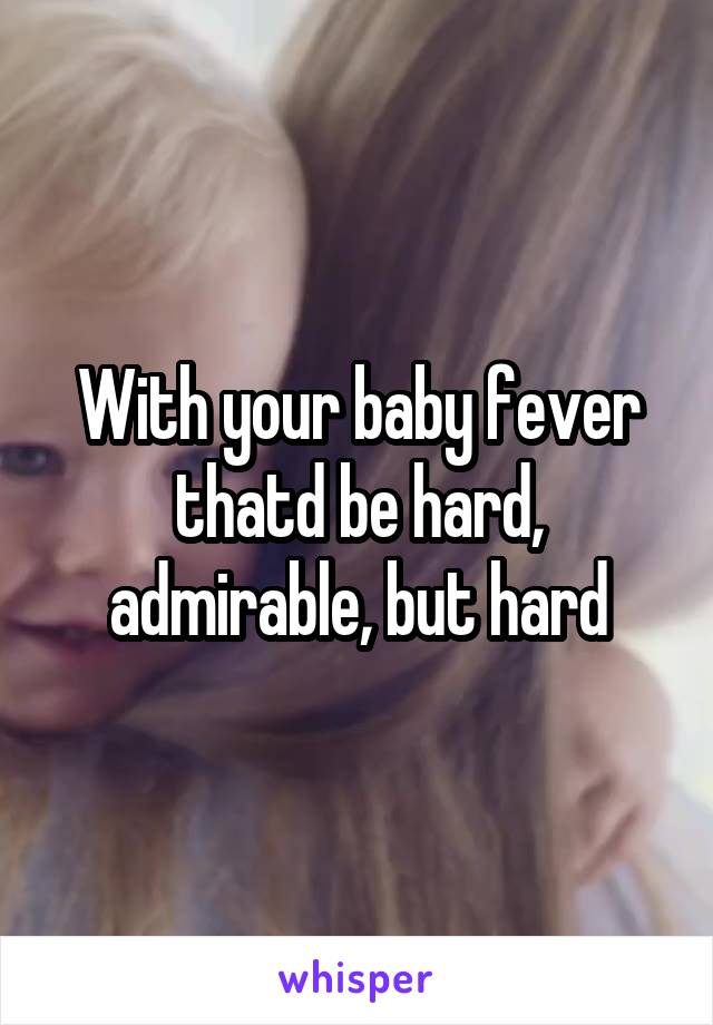 With your baby fever thatd be hard, admirable, but hard