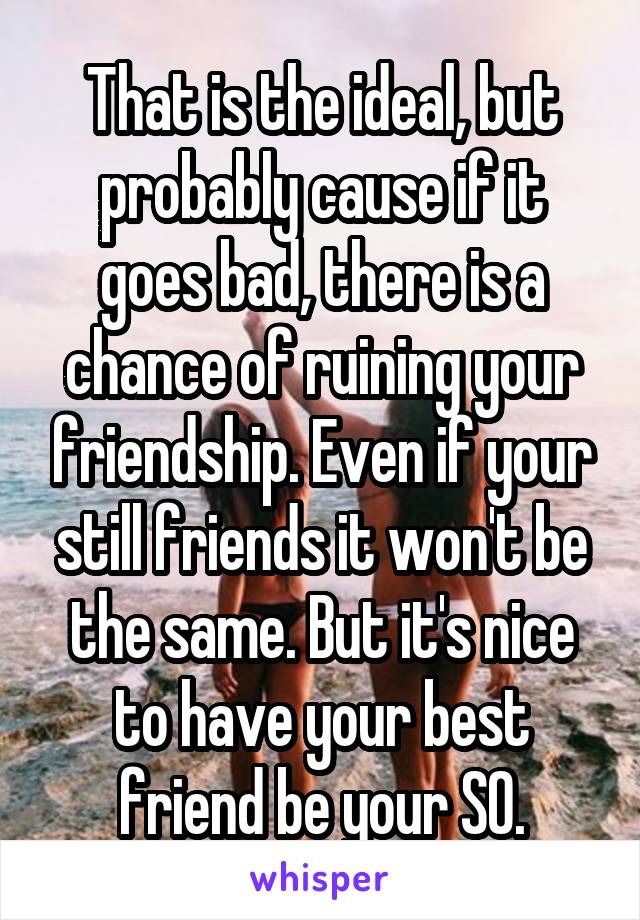 That is the ideal, but probably cause if it goes bad, there is a chance of ruining your friendship. Even if your still friends it won't be the same. But it's nice to have your best friend be your SO.