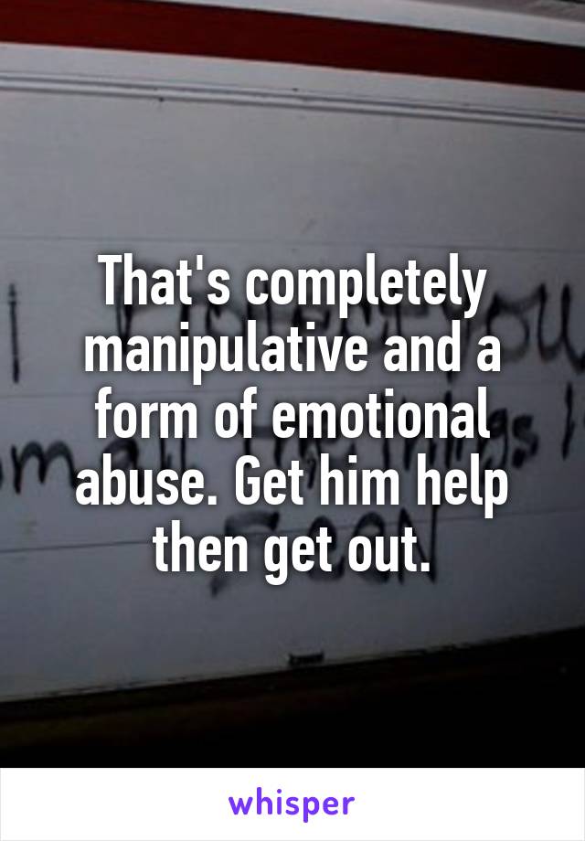 That's completely manipulative and a form of emotional abuse. Get him help then get out.