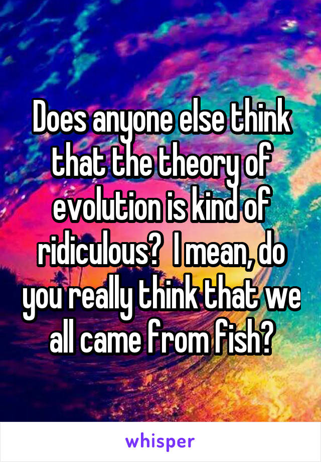 Does anyone else think that the theory of evolution is kind of ridiculous?  I mean, do you really think that we all came from fish?