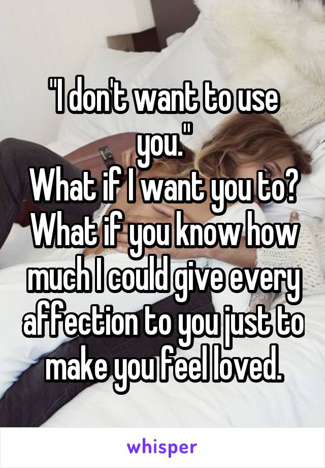 "I don't want to use you."
What if I want you to? What if you know how much I could give every affection to you just to make you feel loved.